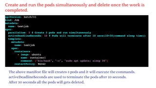 Create and run the pods simultaneously and delete once the work is
completed.
The above manifest file will creates 3 pods and it will execute the commands.
activeDeadlineSeconds are used to terminate the pods after 10 seconds.
After 30 seconds all the pods will gets deleted.
 