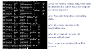 As we can observe the logs here, when i run
the manifest file in first 2 seconds the pods
are in creating state.
After 7 seconds the pods are in running
state.
After 10 seconds the pods are in
terminating state
After 40 seconds all the pods will
automatically deleted.
Even the pods are deleted, jobs will be
present.
 