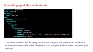 Scheduling a pod after each minute:
The above manifest file for every one minute new pod will gets creates and it will
execute the commands. After 30 seconds pods will gets deleted. After 1 min new pod
created.
 