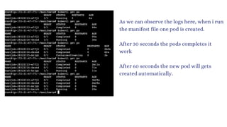 As we can observe the logs here, when i run
the manifest file one pod is created.
After 30 seconds the pods completes it
work
After 60 seconds the new pod will gets
created automatically.
 