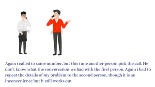 Again i called to same number, but this time another person pick the call. He
don't know what the conversation we had with the first person. Again i had to
repeat the details of my problem to the second person, though it is an
inconvenience but it still works out
 