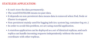 STATELESS APPLICATION:
It can't store the data permanently.
The word STATELESS means no past data.
It depends on non-persistent data means data is removed when Pod, Node or
Cluster is stopped.
Non-persistent mainly used for logging info (ex: system log, container log etc..)
In order to avoid this problem, we are using stateful application.
A stateless application can be deployed as a set of identical replicas, and each
replica can handle incoming requests independently without the need to
coordinate with other replicas.
 