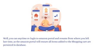 Well, you can anytime re-login to amazon portal and resume from where you left
last time, as the amazon portal will ensure all items added to the Shopping cart are
persisted in database.
 