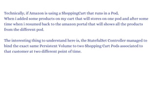 Technically, if Amazon is using a ShoppingCart that runs in a Pod,
When i added some products on my cart that will stores on one pod and after some
time when i resumed back to the amazon portal that will shows all the products
from the different pod.
The interesting thing to understand here is, the StatefulSet Controller managed to
bind the exact same Persistent Volume to two Shopping Cart Pods associated to
that customer at two different point of time.
 