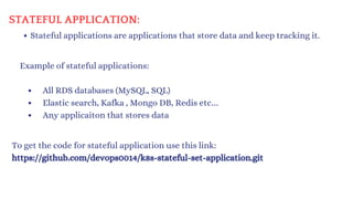 Stateful applications are applications that store data and keep tracking it.
STATEFUL APPLICATION:
Example of stateful applications:
All RDS databases (MySQL, SQL)
Elastic search, Kafka , Mongo DB, Redis etc…
Any applicaiton that stores data
To get the code for stateful application use this link:
https://github.com/devops0014/k8s-stateful-set-application.git
 