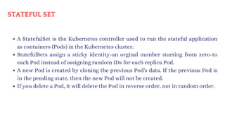 A StatefulSet is the Kubernetes controller used to run the stateful application
as containers (Pods) in the Kubernetes cluster.
StatefulSets assign a sticky identity-an orginal number starting from zero-to
each Pod instead of assigning random IDs for each replica Pod.
A new Pod is created by cloning the previous Pod's data. If the previous Pod is
in the pending state, then the new Pod will not be created.
If you delete a Pod, it will delete the Pod in reverse order, not in random order.
STATEFUL SET
 