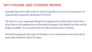 K8'S VOLUME AND LIVENESS PROBES:
Basically these K8's will works on short living data. So lets unveil the power of
volumes like EmptyDir, HostPath, PV & PVC.
The data is a very important thing for an application. In K8's, data is kept for a
short time in the applications in the pods/containers. By default the data will no
longer available. To overcome this we will use Kubernetes Volumes.
But before going into the types of Volumes. Let’s understand some facts about
pods and containers' short live data.
 