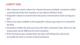 EMPTY DIR:
1.
This volume is used to share the volumes between multiple containers within
a pod instead of the host machine or any Master/Worker Node.
EmptyDir volume is created when the pod is created and it exists as long as a
pod.
There is no data available in the EmptyDir volume type when it is created for
the first.
Containers within the pod can access the other containers' data. However, the
mount path can be different for each container.
If the Containers get crashed then, the data will still persist and can be
accessible by other or newly created containers.
 