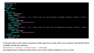 In the above file, it will creates 2 containers inside a pod. if you create a file in any container, then the file will be
available on both the containers.
kubectl exec -i -t devops --container cont-1 -- /bin/bash
By using the above command create a file in cont-1 and it will be available on cont-2 as well
 