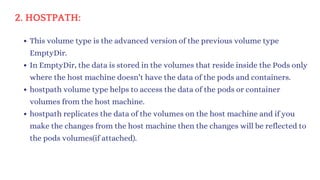 2. HOSTPATH:
This volume type is the advanced version of the previous volume type
EmptyDir.
In EmptyDir, the data is stored in the volumes that reside inside the Pods only
where the host machine doesn’t have the data of the pods and containers.
hostpath volume type helps to access the data of the pods or container
volumes from the host machine.
hostpath replicates the data of the volumes on the host machine and if you
make the changes from the host machine then the changes will be reflected to
the pods volumes(if attached).
 