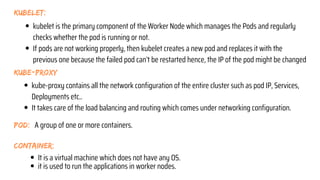 kubelet:
kube-proxy
kubelet is the primary component of the Worker Node which manages the Pods and regularly
checks whether the pod is running or not.
If pods are not working properly, then kubelet creates a new pod and replaces it with the
previous one because the failed pod can’t be restarted hence, the IP of the pod might be changed
kube-proxy contains all the network configuration of the entire cluster such as pod IP, Services,
Deployments etc..
It takes care of the load balancing and routing which comes under networking configuration.
pod: A group of one or more containers.
container:
It is a virtual machine which does not have any OS.
it is used to run the applications in worker nodes.
 