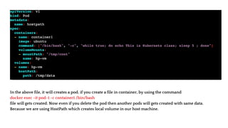 In the above file, it will creates a pod. if you create a file in container, by using the command
docker exec -it pod-1 -c container1 /bin/bash
file will gets created. Now even if you delete the pod then another pods will gets created with same data.
Because we are using HostPath which creates local volume in our host machine.
 