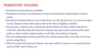 Persistent means always available.
Persistent Volume is an advanced version of EmptyDir and hostPath volume
types.
Persistent Volume does not store the data over the local server. It stores the data
on the cloud or some other place where the data is highly available.
In previous volume types, if pods get deleted then the data will be deleted as
well. But with the help of Persistent Volume, the data can be shared with other
pods or other worker node’s pods as well after the deletion of pods.
PVs are independent of the pod lifecycle, which means they can exist even if no
pod is using them.
With the help of Persistent Volume, the data will be stored on a central location
such as EBS, Azure Disks, etc.
PERSISTENT VOLUME:
 