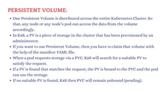 PERSISTENT VOLUME:
One Persistent Volume is distributed across the entire Kubernetes Cluster. So
that, any node or any node’s pod can access the data from the volume
accordingly.
In K8S, a PV is a piece of storage in the cluster that has been provisioned by an
administrator.
If you want to use Persistent Volume, then you have to claim that volume with
the help of the manifest YAML file.
When a pod requests storage via a PVC, K8S will search for a suitable PV to
satisfy the request.
If a PV is found that matches the request, the PV is bound to the PVC and the pod
can use the storage.
If no suitable PV is found, K8S then PVC will remain unbound (pending).
 