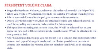 To get the Persistent Volume, you have to claim the volume with the help of PVC.
When you create a PVC, Kubernetes finds the suitable PV to bind them together.
After a successful bound to the pod, you can mount it as a volume.
Once a user finishes its work, then the attached volume gets released and will be
used for recycling such as new pod creation for future usage.
If the pod is terminating due to some issue, the PV will be released but as you
know the new pod will be created quickly then the same PV will be attached to the
newly created Pod.
After bounding is done to pod you can mount it as a volume. The pod specifies the
amount and type of storage it needs, and the cluster provisions a persistent
volume that matches the request. If its not matches then it will be in pending
state.
PERSISTENT VOLUME CLAIM:
 