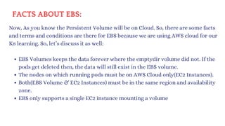 FACTS ABOUT EBS:
Now, As you know the Persistent Volume will be on Cloud. So, there are some facts
and terms and conditions are there for EBS because we are using AWS cloud for our
K8 learning. So, let’s discuss it as well:
EBS Volumes keeps the data forever where the emptydir volume did not. If the
pods get deleted then, the data will still exist in the EBS volume.
The nodes on which running pods must be on AWS Cloud only(EC2 Instances).
Both(EBS Volume & EC2 Instances) must be in the same region and availability
zone.
EBS only supports a single EC2 instance mounting a volume
 