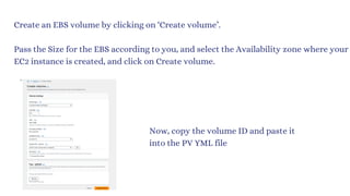 Create an EBS volume by clicking on ‘Create volume’.
Pass the Size for the EBS according to you, and select the Availability zone where your
EC2 instance is created, and click on Create volume.
Now, copy the volume ID and paste it
into the PV YML file
 