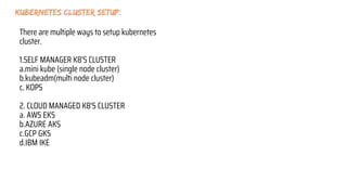 kubernetes cluster setup:
There are multiple ways to setup kubernetes
cluster.
1.SELF MANAGER K8'S CLUSTER
a.mini kube (single node cluster)
b.kubeadm(multi node cluster)
c. KOPS
2. CLOUD MANAGED K8'S CLUSTER
a. AWS EKS
b.AZURE AKS
c.GCP GKS
d.IBM IKE
 