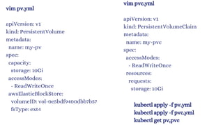 vim pv.yml
apiVersion: v1
kind: PersistentVolume
metadata:
name: my-pv
spec:
capacity:
storage: 10Gi
accessModes:
- ReadWriteOnce
awsElasticBlockStore:
volumeID: vol-0e5bdf9400dbb7b57
fsType: ext4
vim pvc.yml
apiVersion: v1
kind: PersistentVolumeClaim
metadata:
name: my-pvc
spec:
accessModes:
- ReadWriteOnce
resources:
requests:
storage: 10Gi
kubectl apply -f pv.yml
kubectl apply -f pvc.yml
kubectl get pv,pvc
 