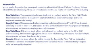 Access Modes
access modes determine how many pods can access a Persistent Volume (PV) or a Persistent Volume
Claim (PVC) simultaneously. There are several access modes that can be set on a PV or PVC, including:
ReadWriteOnce: This access mode allows a single pod to read and write to the PV or PVC. This is
the most common access mode, and it’s appropriate for use cases where a single pod needs
exclusive access to the storage.
ReadOnlyMany: This access mode allows multiple pods to read from the PV or PVC, but does not
allow any of them to write to it. This access mode is useful for cases where many pods need to read
the same data, such as when serving a read-only database.
ReadWriteMany: This access mode allows multiple pods to read and write to the PV or PVC
simultaneously. This mode is appropriate for use cases where many pods need to read and write to
the same data, such as a distributed file system.
Execute: This access mode allows the pod to execute the data on the PV or PVC but not read or
write to it. This mode is useful for use cases where the data is meant to be executed by the pods
only, such as application code.
 