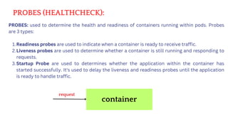 PROBES (HEALTHCHECK):
PROBES: used to determine the health and readiness of containers running within pods. Probes
are 3 types:
Readiness probes are used to indicate when a container is ready to receive traffic.
1.
Liveness probes are used to determine whether a container is still running and responding to
requests.
2.
Startup Probe are used to determines whether the application within the container has
started successfully. It's used to delay the liveness and readiness probes until the application
is ready to handle traffic.
3.
container
request
 