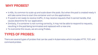 WHY PROBES?
In K8s, its common to scale up and scale down the pods. But when the pod is created newly it
will take some time to start the container and run the applications.
If a pod is not ready to receive traffic, it may receive requests that it cannot handle, that
causes downtime for our application.
Similarly, if a container is not running correctly, it may not be able to respond to requests,
resulting in the pod being terminated and replaced with a new one.
To overcome this issues, we are using Probes.
TYPES OF PROBES:
There are several types of probes that can be used in Kubernetes which includes HTTP, TCP, and
command probes.
 