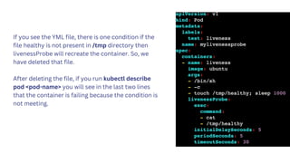 If you see the YML file, there is one condition if the
file healthy is not present in /tmp directory then
livenessProbe will recreate the container. So, we
have deleted that file.
After deleting the file, if you run kubectl describe
pod <pod-name> you will see in the last two lines
that the container is failing because the condition is
not meeting.
 
