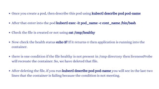 Once you create a pod, then describe this pod using kubectl describe pod pod-name
After that enter into the pod kubectl exec -it pod_name -c cont_name /bin/bash
Check the file is created or not using cat /tmp/healthy
Now check the health status echo $? If it returns 0 then application is running into the
container.
there is one condition if the file healthy is not present in /tmp directory then livenessProbe
will recreate the container. So, we have deleted that file.
After deleting the file, if you run kubectl describe pod pod-name you will see in the last two
lines that the container is failing because the condition is not meeting.
 