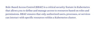 Role-Based Access Control (RBAC) is a critical security feature in Kubernetes
that allows you to define and manage access to resources based on roles and
permissions. RBAC ensures that only authorized users, processes, or services
can interact with specific resources within a Kubernetes cluster.
 