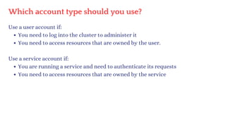 Which account type should you use?
Use a user account if:
You need to log into the cluster to administer it
You need to access resources that are owned by the user.
Use a service account if:
You are running a service and need to authenticate its requests
You need to access resources that are owned by the service
 