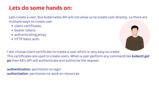 Lets do some hands on:
Lets create a user, But Kubernetes API will not allow us to create user directly. so there are
multiple ways to create user
client certificates
bearer tokens
authenticating proxy
HTTP basic auth.
I will choose client certificate to create a user which is very easy to create.
This certificates are used to create users. When a user perform any command like kubectl get
po then K8's API will authenticate and authorize the request.
authentication: permission to login
authorization: permission to work on resources
 