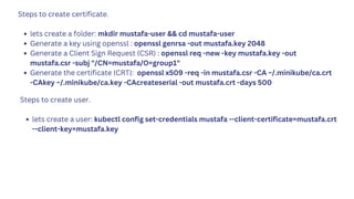 Steps to create certificate.
lets create a folder: mkdir mustafa-user && cd mustafa-user
Generate a key using openssl : openssl genrsa -out mustafa.key 2048
Generate a Client Sign Request (CSR) : openssl req -new -key mustafa.key -out
mustafa.csr -subj "/CN=mustafa/O=group1"
Generate the certificate (CRT): openssl x509 -req -in mustafa.csr -CA ~/.minikube/ca.crt
-CAkey ~/.minikube/ca.key -CAcreateserial -out mustafa.crt -days 500
Steps to create user.
lets create a user: kubectl config set-credentials mustafa --client-certificate=mustafa.crt
--client-key=mustafa.key
 