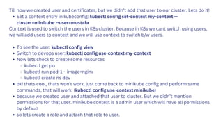 Till now we created user and certificates, but we didn’t add that user to our cluster. Lets do it!
Set a context entry in kubeconfig: kubectl config set-context my-context --
cluster=minikube --user=mustafa
Context is used to switch the users in K8s cluster. Because in K8s we cant switch using users,
we will add users to context and we will use context to switch b/w users.
To see the user: kubectl config view
Switch to devops user: kubectl config use-context my-context
Now lets check to create some resources
kubectl get po
kubectl run pod-1 --image=nginx
kubectl create ns dev
ok! thats cool, thats won’t work, just come back to minikube config and perform same
commands, that will work. (kubectl config use-context minikube)
because we created user and attached that user to cluster. But we didn’t mention
permissions for that user. minikube context is a admin user which will have all permissions
by default
so lets create a role and attach that role to user.
 