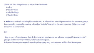 There are four components to RBAC in Kubernetes:
roles
1.
Cluster roles
2.
role bindings
3.
ClusterRoles
4.
1. Roles are the basic building blocks of RBAC. A role defines a set of permissions for a user or group.
For example, you might create a role called “admin” that gives the user or group full access to all
resources in the cluster.
(or)
Role is a set of permissions that define what actions (verbs) are allowed on specific resources (API
groups and resources) within a particular Namespace.
Roles are Namespace-scoped, meaning they apply only to resources within that Namespace.
 