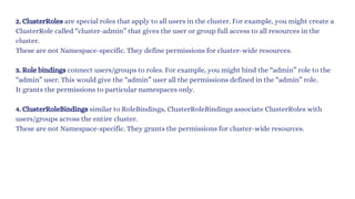 2. ClusterRoles are special roles that apply to all users in the cluster. For example, you might create a
ClusterRole called “cluster-admin” that gives the user or group full access to all resources in the
cluster.
These are not Namespace-specific. They define permissions for cluster-wide resources.
3. Role bindings connect users/groups to roles. For example, you might bind the “admin” role to the
“admin” user. This would give the “admin” user all the permissions defined in the “admin” role.
It grants the permissions to particular namespaces only.
4. ClusterRoleBindings similar to RoleBindings, ClusterRoleBindings associate ClusterRoles with
users/groups across the entire cluster.
These are not Namespace-specific. They grants the permissions for cluster-wide resources.
 