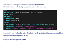 Lets create a namespace called dev : kubectl create ns dev
Now lets create a role that gives permissions to K8s resources
Imperative way : kubectl create role admin --verb=get,list,watch,create,update,delete --
resource=pods,deployments -n dev
Check it : kubectl get role -n dev
 