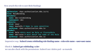 Now attach this role to user (Role binding):
Imperative way : kubectl create rolebinding role-binding-name --role=role-name --user=user-name
Check it : kubectl get rolebinding -n dev
we can also check with the permissions : kubectl can-i delete pod --as mustafa
 