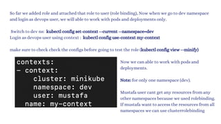 So far we added role and attached that role to user (role binding), Now when we go to dev namespace
and login as devops user, we will able to work with pods and deployments only.
Switch to dev ns: kubectl config set-context --current --namespace=dev
Login as devops user using context : kubectl config use-context my-context
make sure to check check the configs before going to test the role (kubectl config view --minify)
Now we can able to work with pods and
deployments.
Note: for only one namespace (dev).
Mustafa user cant get any resources from any
other namespaces because we used rolebinding.
If mustafa want to access the resources from all
namespaces we can use clusterrolebinding
 