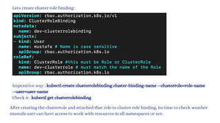 Lets create cluster role binding:
Imperative way : kubectl create clusterrolebinding cluster-binding-name --clusterrole=role-name
--user=user-name
Check it : kubectl get clusterrolebinding
After creating the clusterrole and attached that role to cluster role binding, its time to check weather
mustafa user can have access to work with resources in all namespaces or not.
 