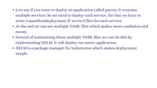 Lets say if you want to deploy an application called paytm. It contains
multiple services. So we need to deploy each service, for that we have to
write 2 manifest(deployment & service) files for each service.
At the end we can see multiple YAML files which makes more confusion and
messy.
Instead of maintaining those multiple YAML files we can do this by
implementing HELM. It will deploy our entire application.
HELM is a package manager for kubernetes which makes deployment
simple.
 
