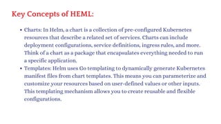 Key Concepts of HEML:
Charts: In Helm, a chart is a collection of pre-configured Kubernetes
resources that describe a related set of services. Charts can include
deployment configurations, service definitions, ingress rules, and more.
Think of a chart as a package that encapsulates everything needed to run
a specific application.
Templates: Helm uses Go templating to dynamically generate Kubernetes
manifest files from chart templates. This means you can parameterize and
customize your resources based on user-defined values or other inputs.
This templating mechanism allows you to create reusable and flexible
configurations.
 