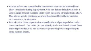 Values: Values are customizable parameters that can be injected into
chart templates during deployment. You can define default values in a
values.yaml file and override them when installing or upgrading a chart.
This allows you to configure your application differently for various
environments or use cases.
Repositories: Helm repositories are collections of packaged charts that
users can install. The Helm CLI can search, fetch, and install charts from
these repositories. You can also create your own private repository to
store custom charts.
 