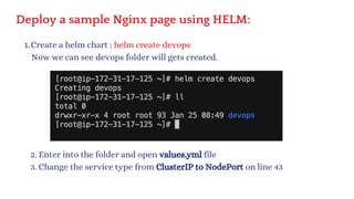 Deploy a sample Nginx page using HELM:
Create a helm chart : helm create devops
1.
Now we can see devops folder will gets created.
2. Enter into the folder and open values.yml file
3. Change the service type from ClusterIP to NodePort on line 43
 