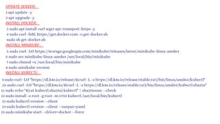 UPDATE SERVER:
INSTALL DOCKER:
INSTALL KUBECTL:
INSTALL MINIKUBE:
1 apt update -y
2 apt upgrade -y
3 sudo apt install curl wget apt-transport-https -y
4 sudo curl -fsSL https://get.docker.com -o get-docker.sh
sudo sh get-docker.sh
5 sudo curl -LO https://storage.googleapis.com/minikube/releases/latest/minikube-linux-amd64
6 sudo mv minikube-linux-amd64 /usr/local/bin/minikube
7 sudo chmod +x /usr/local/bin/minikube
8 sudo minikube version
9 sudo curl -LO "https://dl.k8s.io/release/$(curl -L -s https://dl.k8s.io/release/stable.txt)/bin/linux/amd64/kubectl"
10 sudo curl -LO "https://dl.k8s.io/$(curl -L -s https://dl.k8s.io/release/stable.txt)/bin/linux/amd64/kubectl.sha256"
11 sudo echo "$(cat kubectl.sha256) kubectl" | sha256sum --check
12 sudo install -o root -g root -m 0755 kubectl /usr/local/bin/kubectl
13 sudo kubectl version --client
14 sudo kubectl version --client --output=yaml
15 sudo minikube start --driver=docker --force
 