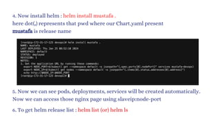 4. Now install helm : helm install mustafa .
here dot(.) represents that pwd where our Chart.yaml present
mustafa is release name
5. Now we can see pods, deployments, services will be created automatically.
Now we can access those nginx page using slaveip:node-port
6. To get helm release list : helm list (or) helm ls
 