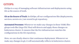 GITOPS:
GitOps is a way of managing software infrastructure and deployments using
Git as the source of truth.
Git as the Source of Truth: In GitOps, all our configurations like (deployments,
services, secrets etc..) are stored in git repository.
Automated Processes: Whenever we make any changes in those YAML files
gitops tools like (Argo CD/ Flux) will detects and apply those changes on
kubernetes cluster. It ensures that the live infrastructure matches the
configurations in the Git repository.
Here, we can clearly observe that continuous deployment. Whenever we
make any changes in git, it will automatically reflects in kubernetes cluster.
 