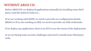 WITHOUT ARGO CD:
Before ARGO CD, we deployed applications manually by installing some third
party tools like kubectl, helm etc...
If we are working with KOPS, we need to provide our configuration details
(RBAC) or If we are working on EKS, we need to provide our IAM credentials.
If we deploy any application, there is no GUI to see the status of the deployment.
so we are facing some security challenges and need to install some third party
tools.
 