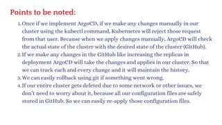 Points to be noted:
Once if we implement ArgoCD, if we make any changes manually in our
cluster using the kubectl command, Kubernetes will reject those request
from that user. Because when we apply changes manually, ArgoCD will check
the actual state of the cluster with the desired state of the cluster (GitHub).
1.
If we make any changes in the GitHub like increasing the replicas in
deployment ArgoCD will take the changes and applies in our cluster. So that
we can track each and every change and it will maintain the history.
2.
We can easily rollback using git if something went wrong.
3.
If our entire cluster gets deleted due to some network or other issues, we
don’t need to worry about it, because all our configuration files are safely
stored in GitHub. So we can easily re-apply those configuration files.
4.
 