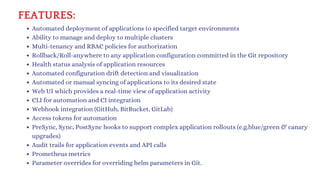 FEATURES:
Automated deployment of applications to specified target environments
Ability to manage and deploy to multiple clusters
Multi-tenancy and RBAC policies for authorization
Rollback/Roll-anywhere to any application configuration committed in the Git repository
Health status analysis of application resources
Automated configuration drift detection and visualization
Automated or manual syncing of applications to its desired state
Web UI which provides a real-time view of application activity
CLI for automation and CI integration
Webhook integration (GitHub, BitBucket, GitLab)
Access tokens for automation
PreSync, Sync, PostSync hooks to support complex application rollouts (e.g.blue/green & canary
upgrades)
Audit trails for application events and API calls
Prometheus metrics
Parameter overrides for overriding helm parameters in Git.
 
