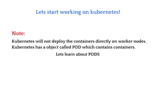Lets start working on kubernetes!
Kubernetes will not deploy the containers directly on worker nodes.
Kubernetes has a object called POD which contains containers.
Lets learn about PODS
Note:
 